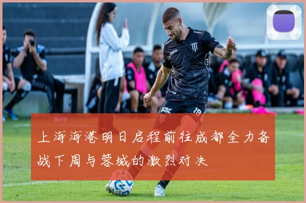 上海海港明日启程前往成都全力备战下周与蓉城的激烈对决