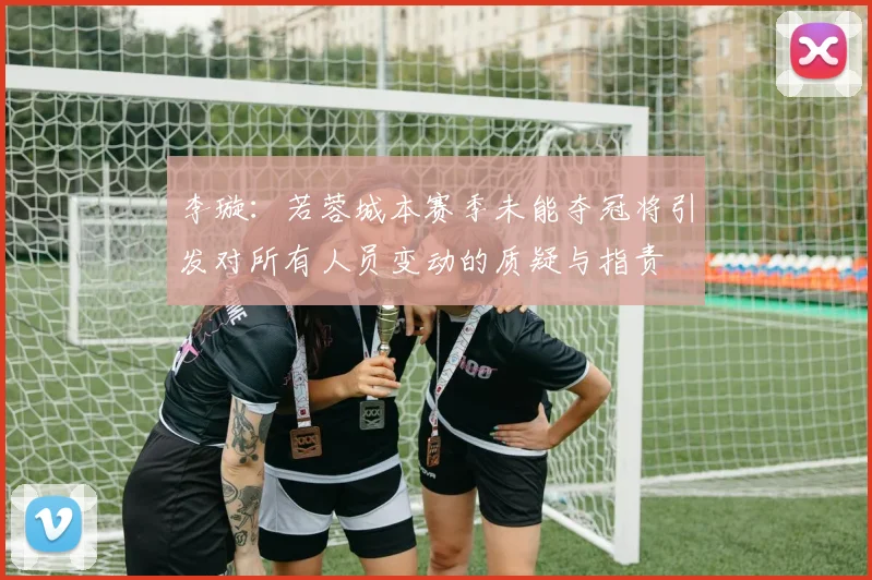 李璇：若蓉城本赛季未能夺冠将引发对所有人员变动的质疑与指责