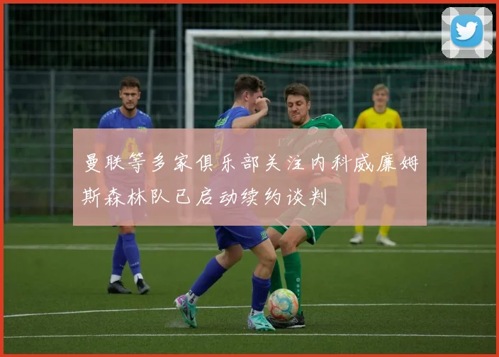 曼联等多家俱乐部关注内科威廉姆斯森林队已启动续约谈判
