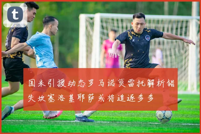 国米引援动态罗马诺莫雷托解析错失坎塞洛基耶萨或将追逐多多