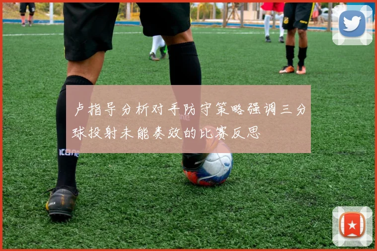 卢指导分析对手防守策略强调三分球投射未能奏效的比赛反思