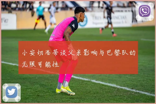 小安切洛蒂谈父亲影响与巴黎队的无限可能性