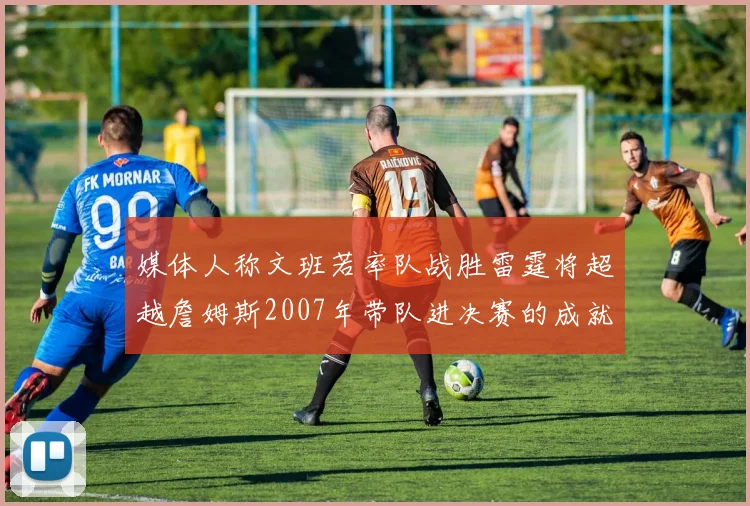 媒体人称文班若率队战胜雷霆将超越詹姆斯2007年带队进决赛的成就