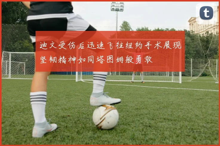 迪文受伤后迅速飞往纽约手术展现坚韧精神如同塔图姆般勇敢