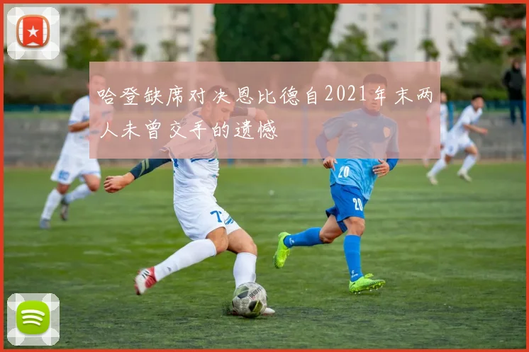 哈登缺席对决恩比德自2021年末两人未曾交手的遗憾