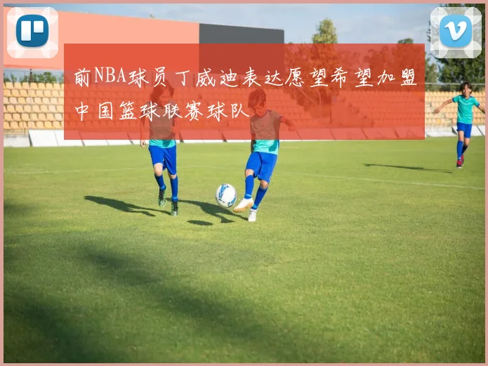 前NBA球员丁威迪表达愿望希望加盟中国篮球联赛球队