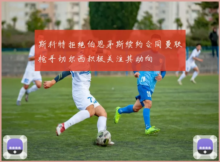 斯科特拒绝伯恩茅斯续约合同曼联枪手切尔西积极关注其动向