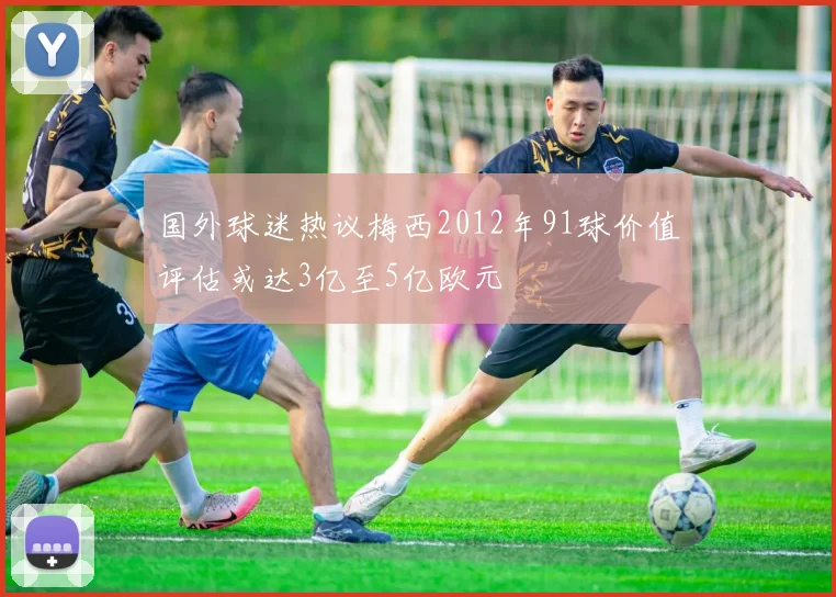 国外球迷热议梅西2012年91球价值评估或达3亿至5亿欧元
